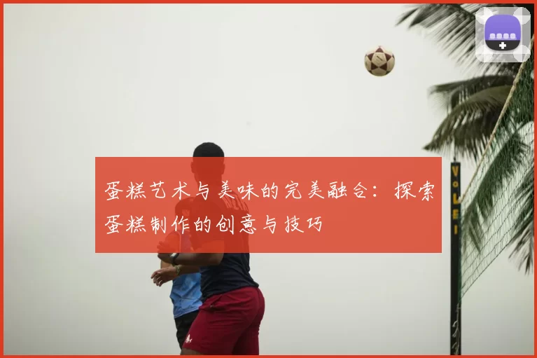 蛋糕艺术与美味的完美融合:探索蛋糕制作的创意与技巧