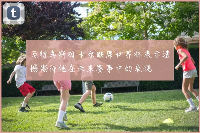 马特乌斯对卡尔缺席世界杯表示遗憾期待他在未来赛事中的表现