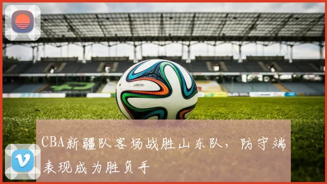 CBA新疆队客场战胜山东队,防守端表现成为胜负手