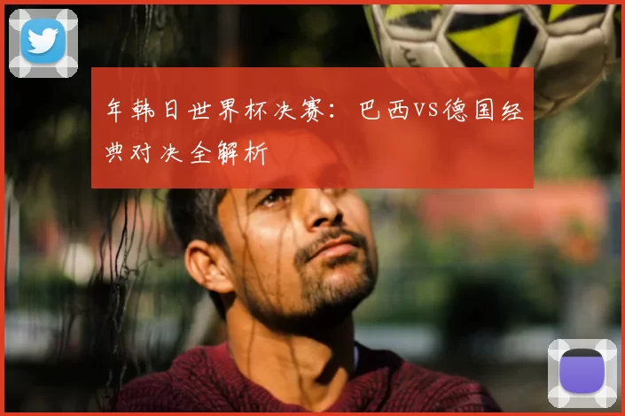 年韩日世界杯决赛:巴西vs德国经典对决全解析