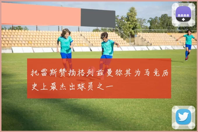 托雷斯赞扬格列兹曼称其为马竞历史上最杰出球员之一