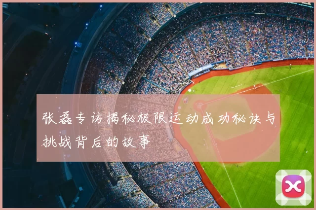 张磊专访揭秘极限运动成功秘诀与挑战背后的故事
