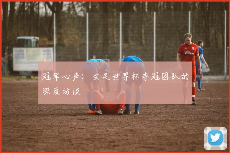 冠军心声:女足世界杯夺冠团队的深度访谈