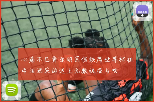 心痛不已费尔明因伤缺席世界杯祖母泪洒采访送上无数祝福与吻