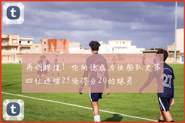 再创辉煌!伦纳德成为快船队史第四位连续25场得分20的球员