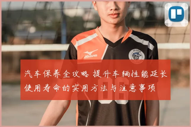 汽车保养全攻略 提升车辆性能延长使用寿命的实用方法与注意事项