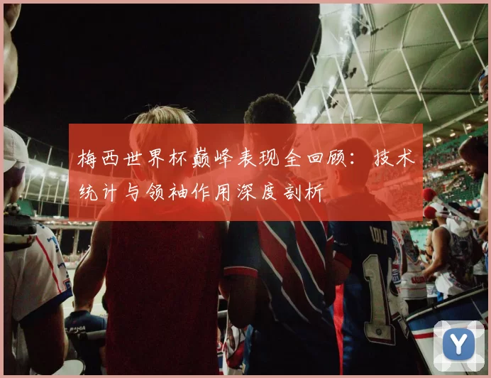 梅西世界杯巅峰表现全回顾:技术统计与领袖作用深度剖析