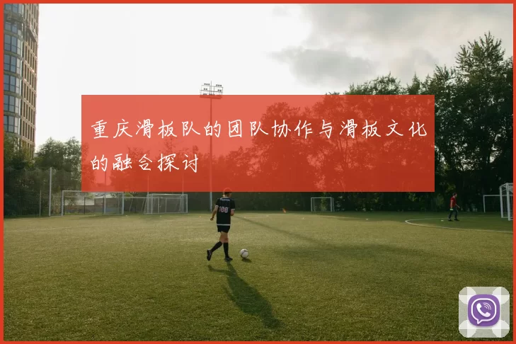 重庆滑板队的团队协作与滑板文化的融合探讨