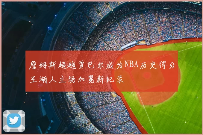 詹姆斯超越贾巴尔成为NBA历史得分王湖人主场加冕新纪录