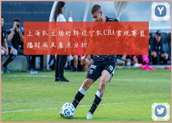 上海队主场对阵辽宁队CBA常规赛直播时间及看点分析
