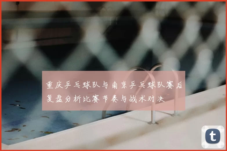 重庆乒乓球队与南京乒乓球队赛后复盘分析比赛节奏与战术对决
