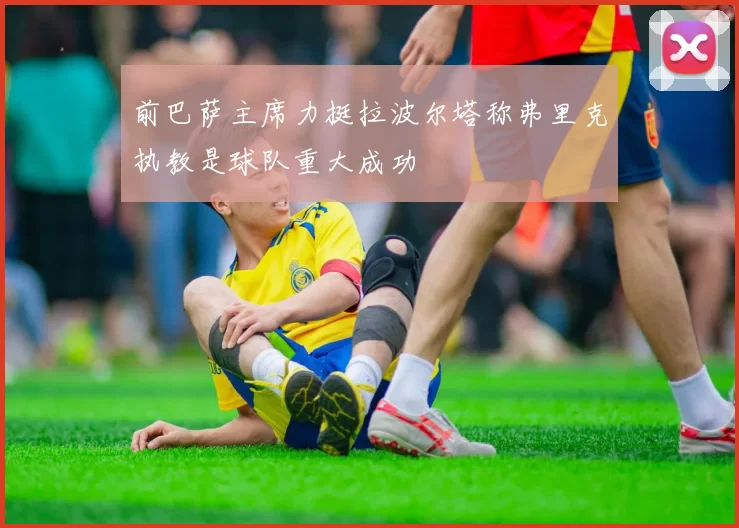 前巴萨主席力挺拉波尔塔称弗里克执教是球队重大成功
