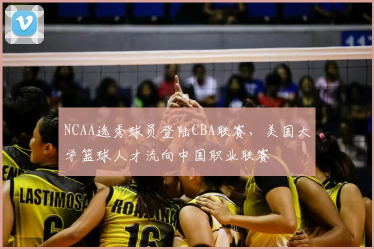NCAA选秀球员登陆CBA联赛，美国大学篮球人才流向中国职业联赛