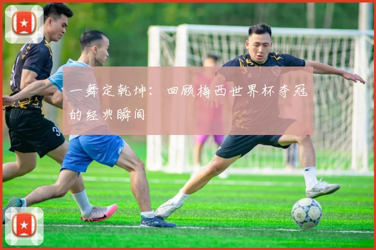 一舞定乾坤：回顾梅西世界杯夺冠的经典瞬间