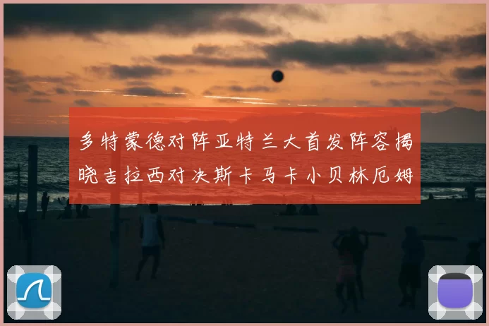 多特蒙德对阵亚特兰大首发阵容揭晓吉拉西对决斯卡马卡小贝林厄姆出战