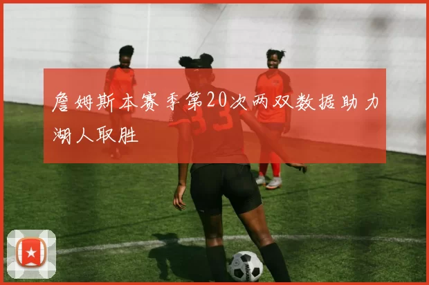 詹姆斯本赛季第20次两双数据助力湖人取胜