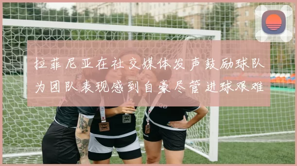 拉菲尼亚在社交媒体发声鼓励球队为团队表现感到自豪尽管进球艰难