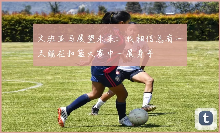 文班亚马展望未来：我相信总有一天能在扣篮大赛中一展身手