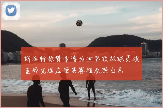 斯洛特称赞索博为世界顶级球员埃基蒂克适应密集赛程表现出色