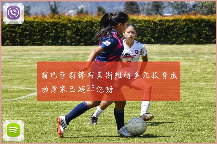 前巴萨前锋布莱斯维特多元投资成功身家已超25亿镑