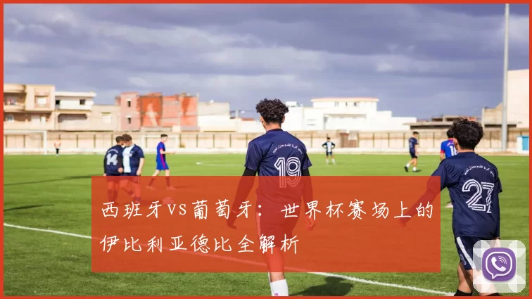 西班牙vs葡萄牙:世界杯赛场上的伊比利亚德比全解析