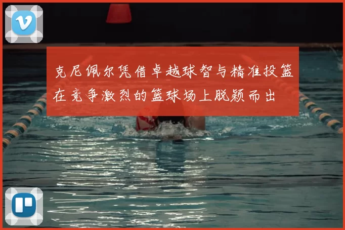 克尼佩尔凭借卓越球智与精准投篮在竞争激烈的篮球场上脱颖而出
