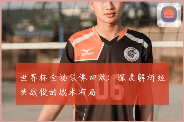 世界杯全场录像回放：深度解析经典战役的战术布局