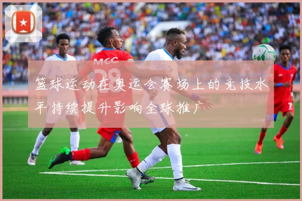 篮球运动在奥运会赛场上的竞技水平持续提升影响全球推广