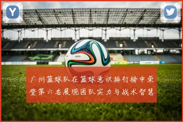 广州篮球队在篮球意识排行榜中荣登第六名展现团队实力与战术智慧