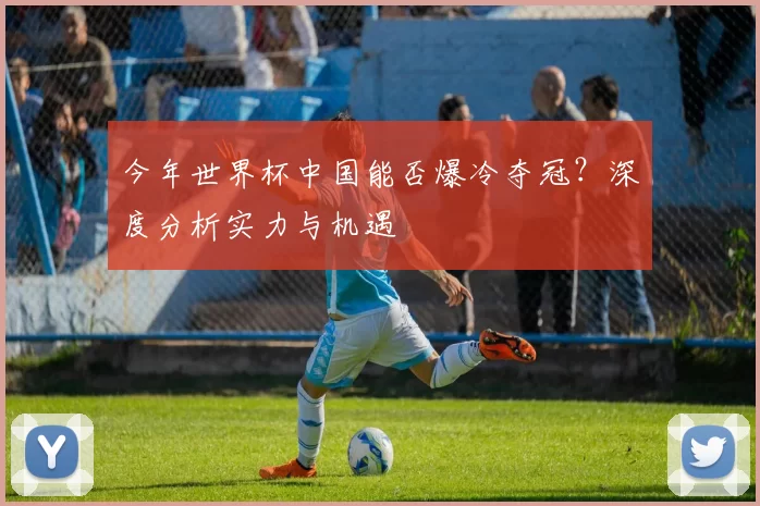 今年世界杯中国能否爆冷夺冠？深度分析实力与机遇