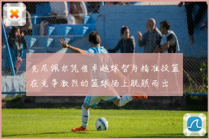 克尼佩尔凭借卓越球智与精准投篮在竞争激烈的篮球场上脱颖而出