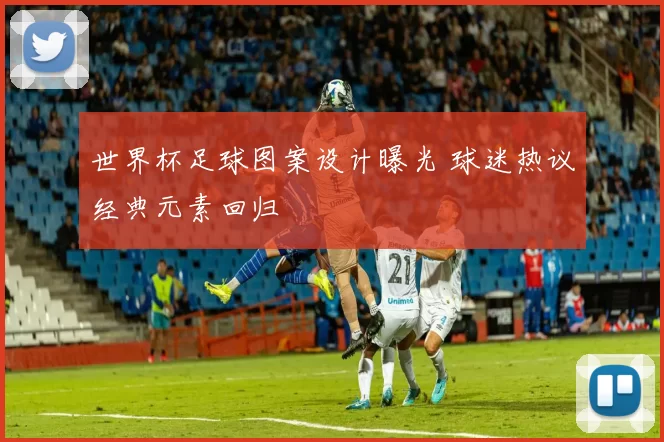 世界杯足球图案设计曝光 球迷热议经典元素回归