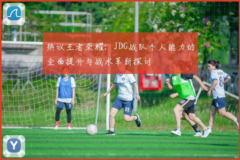 热议王者荣耀:JDG战队个人能力的全面提升与战术革新探讨