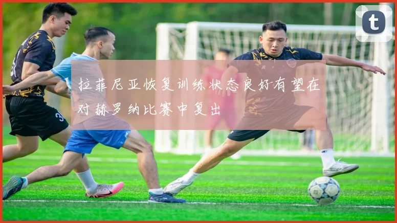 拉菲尼亚恢复训练状态良好有望在对赫罗纳比赛中复出