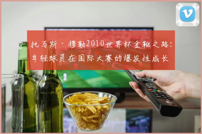 托马斯·穆勒2010世界杯金靴之路:年轻球员在国际大赛的爆发性成长
