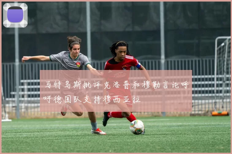 马特乌斯批评克洛普和穆勒言论呼吁德国队支持穆西亚拉