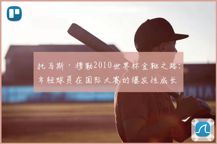 托马斯·穆勒2010世界杯金靴之路:年轻球员在国际大赛的爆发性成长