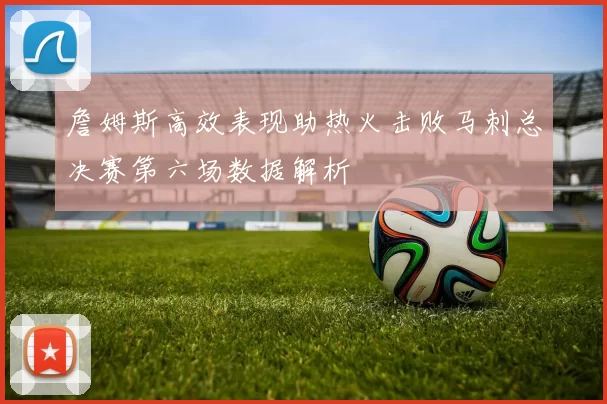 詹姆斯高效表现助热火击败马刺总决赛第六场数据解析