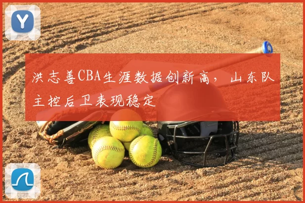 洪志善CBA生涯数据创新高，山东队主控后卫表现稳定