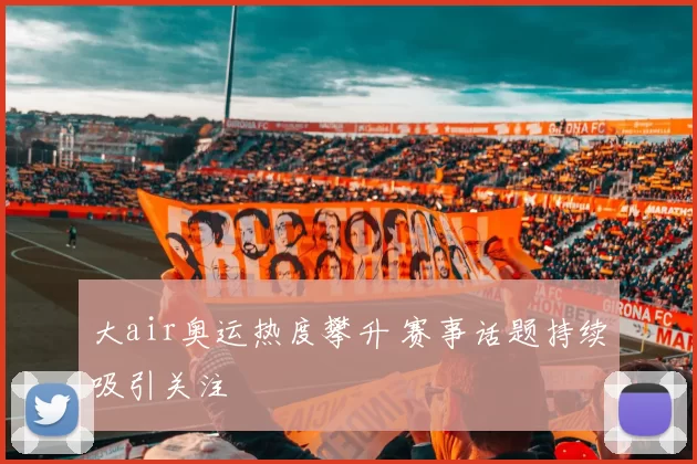 大air奥运热度攀升 赛事话题持续吸引关注