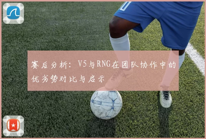 赛后分析:V5与RNG在团队协作中的优劣势对比与启示