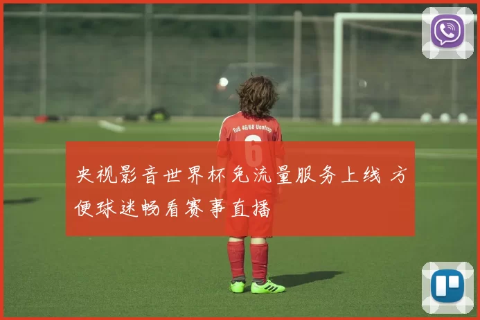 央视影音世界杯免流量服务上线 方便球迷畅看赛事直播