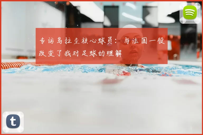 专访乌拉圭核心球员:与法国一役改变了我对足球的理解