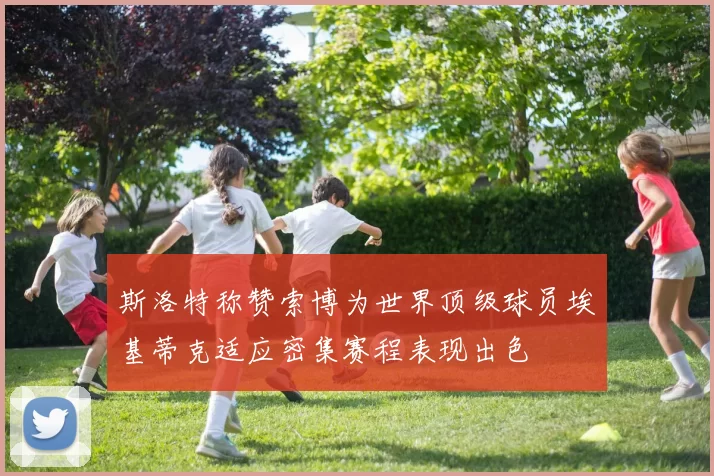 斯洛特称赞索博为世界顶级球员埃基蒂克适应密集赛程表现出色