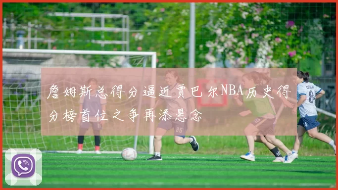 詹姆斯总得分逼近贾巴尔NBA历史得分榜首位之争再添悬念