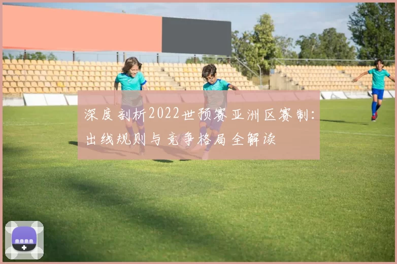 深度剖析2022世预赛亚洲区赛制:出线规则与竞争格局全解读