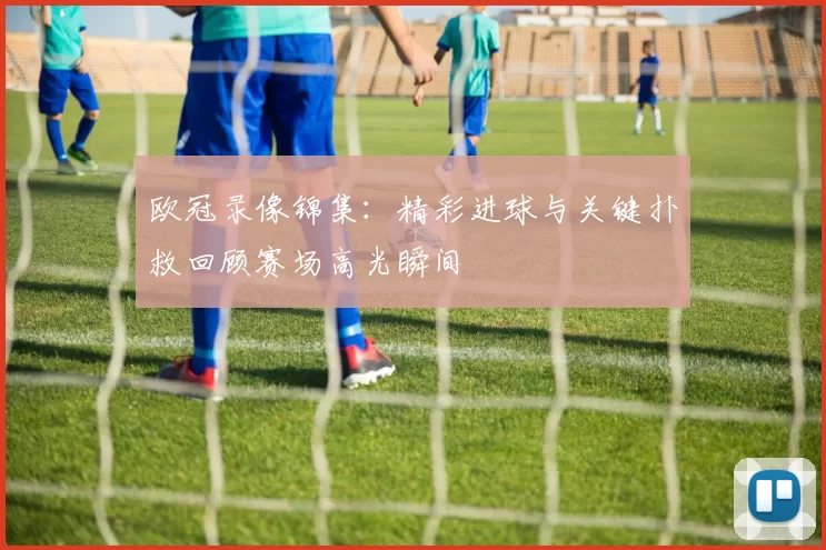 欧冠录像锦集:精彩进球与关键扑救回顾赛场高光瞬间