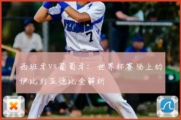 西班牙vs葡萄牙:世界杯赛场上的伊比利亚德比全解析
