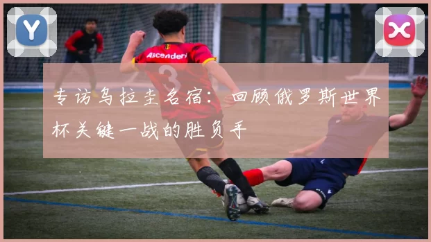 专访乌拉圭名宿：回顾俄罗斯世界杯关键一战的胜负手