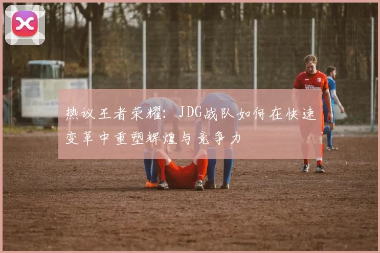 热议王者荣耀：JDG战队如何在快速变革中重塑辉煌与竞争力